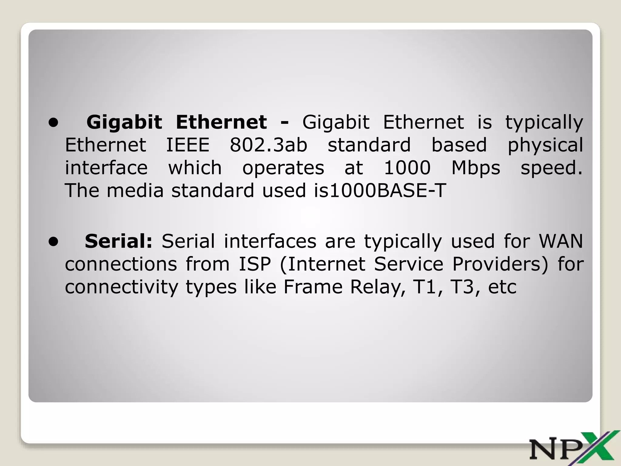• Gigabit Ethernet - Gigabit Ethernet is typically
Ethernet IEEE 802.3ab standard based physical
interface which operates at 1000 Mbps speed.
The media standard used is1000BASE-T
• Serial: Serial interfaces are typically used for WAN
connections from ISP (Internet Service Providers) for
connectivity types like Frame Relay, T1, T3, etc
