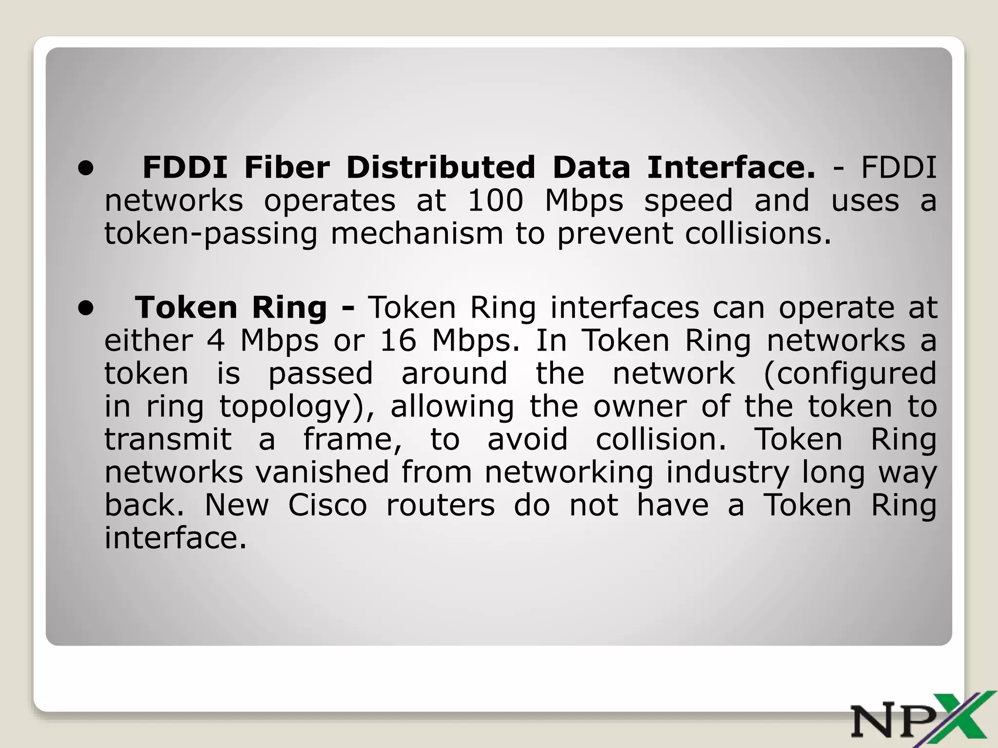 • FDDI Fiber Distributed Data Interface. - FDDI
networks operates at 100 Mbps speed and uses a
token-passing mechanism to prevent collisions.
• Token Ring - Token Ring interfaces can operate at
either 4 Mbps or 16 Mbps. In Token Ring networks a
token is passed around the network (configured
in ring topology), allowing the owner of the token to
transmit a frame, to avoid collision. Token Ring
networks vanished from networking industry long way
back. New Cisco routers do not have a Token Ring
interface.