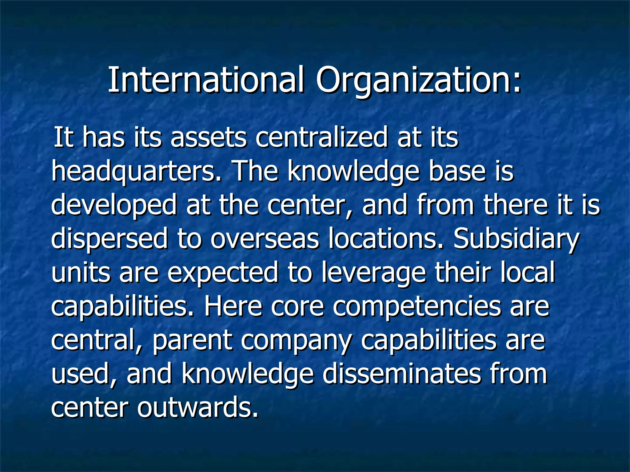 International Organization: It has its assets centralized at its headquarters. The knowledge base is developed at the center, and from there it is dispersed to overseas locations. Subsidiary units are expected to leverage their local capabilities. Here core competencies are central, parent company capabilities are used, and knowledge disseminates from center outwards. 