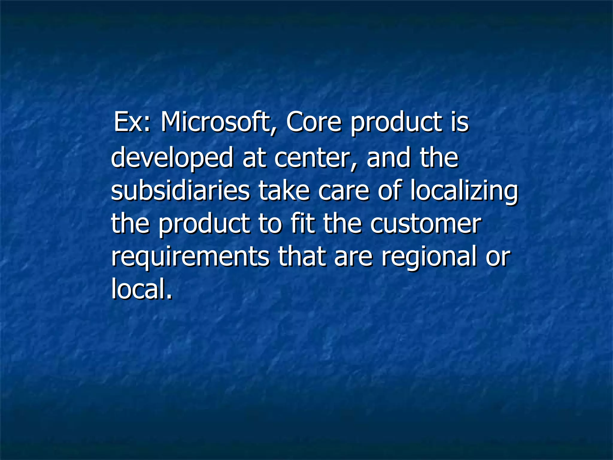 Ex: Microsoft, Core product is developed at center, and the subsidiaries take care of localizing the product to fit the customer requirements that are regional or local. 