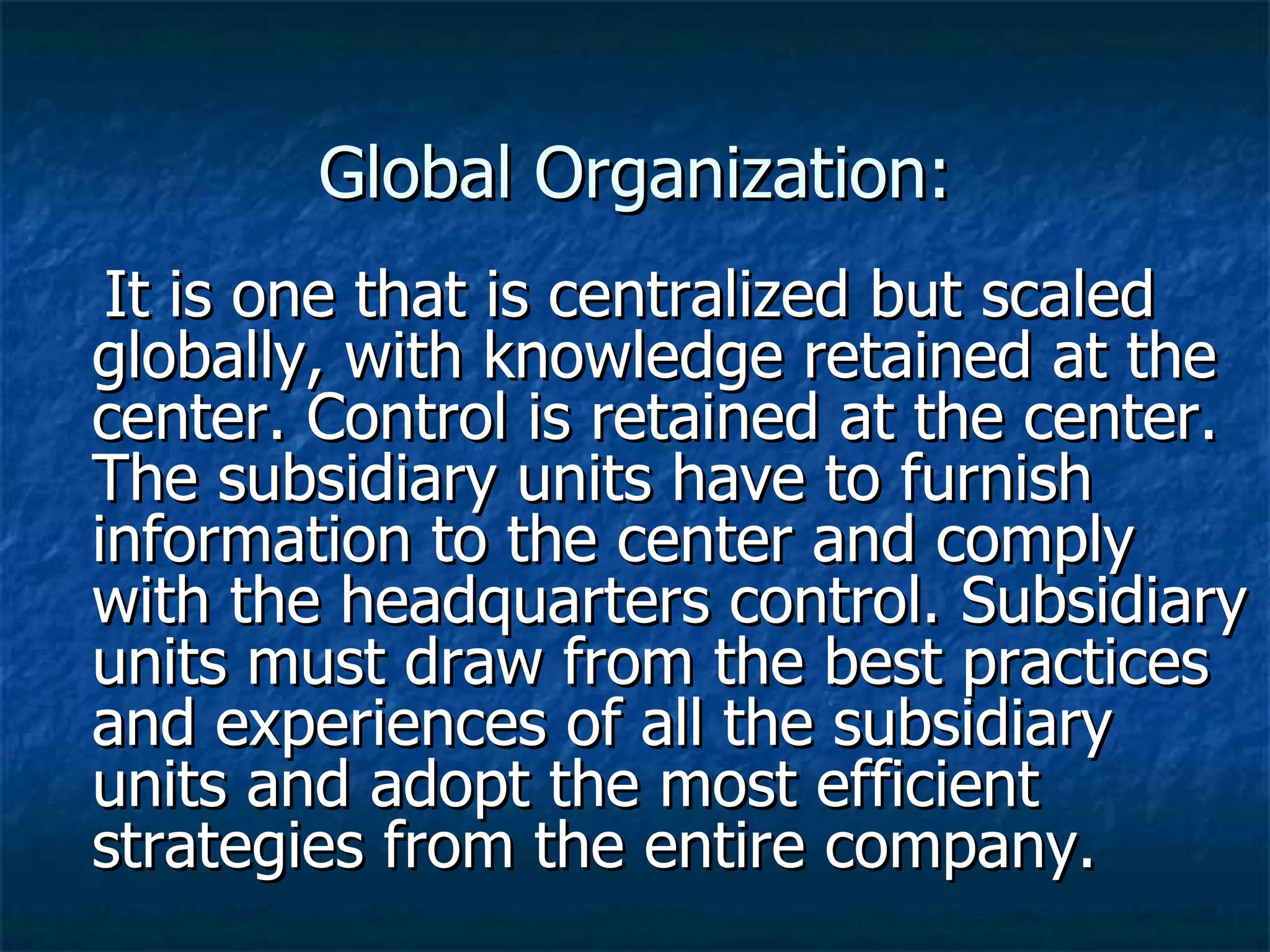 Global Organization: It is one that is centralized but scaled globally, with knowledge retained at the center. Control is retained at the center. The subsidiary units have to furnish information to the center and comply with the headquarters control. Subsidiary units must draw from the best practices and experiences of all the subsidiary units and adopt the most efficient strategies from the entire company. 