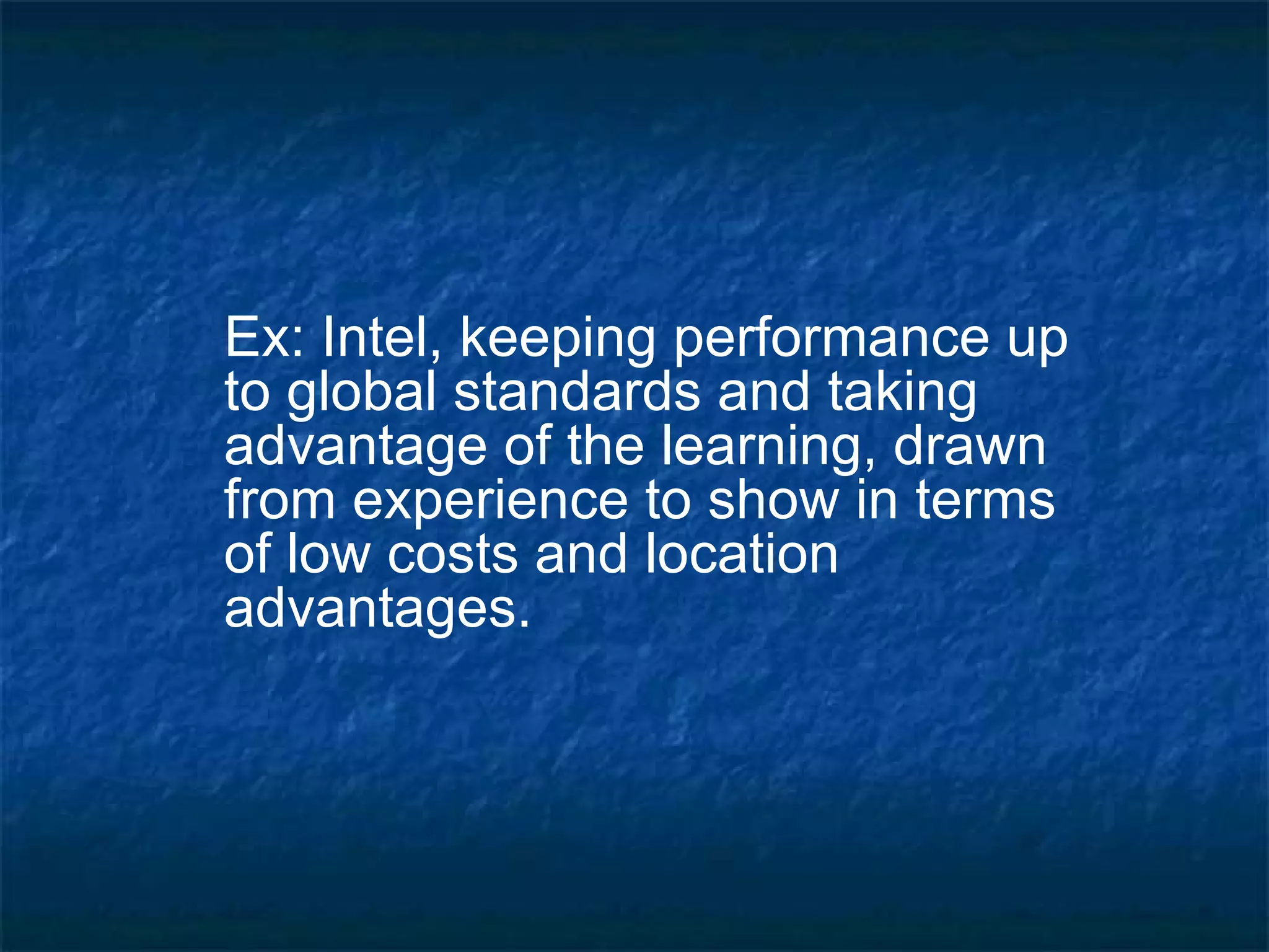Ex: Intel, keeping performance up to global standards and taking advantage of the learning, drawn from experience to show in terms of low costs and location advantages. 