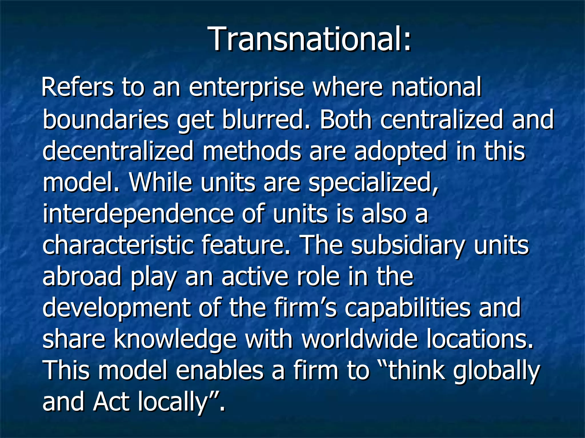 Transnational: Refers to an enterprise where national boundaries get blurred. Both centralized and decentralized methods are adopted in this model. While units are specialized, interdependence of units is also a characteristic feature. The subsidiary units abroad play an active role in the development of the firm’s capabilities and share knowledge with worldwide locations. This model enables a firm to “think globally and Act locally”. 
