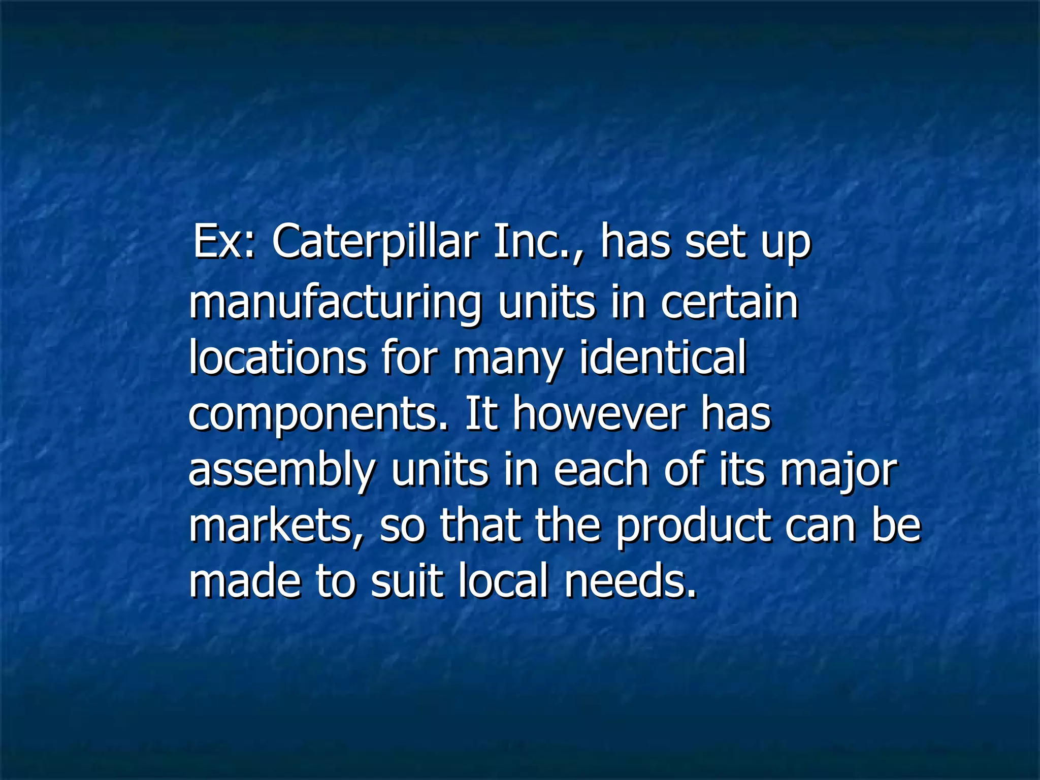 Ex: Caterpillar Inc., has set up manufacturing units in certain locations for many identical components. It however has assembly units in each of its major markets, so that the product can be made to suit local needs. 