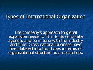 Types of International Organization : The company’s approach to global expansion needs to fit in to its corporate agenda, and be in tune with the industry and time. Cross national business have been labeled into tour types in terms of organizational structure buy researchers. 