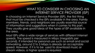 WHAT TO CONSIDER IN CHOOSING AN
INTERNET SERVICE PROVIDER (ISP)
In choosing an Internet Service Provider (ISP), the first thing
that must be checked is the ISPs available in the area. Family
members, friends, and neighbors are usually essential source
of information and suggestions when it comes to this part.
They usually give good ideas of the types of ISP available in
the area.
Most ISPs offer a wide range of services with different Internet
speeds. The speed is measured in Mbps (megabits per
second). If intended for personal use such as email and social
networking, around 2 to 5 Mbps is already an acceptable
speed. However, if it is to be used to download music or
stream videos, a higher speed is required.
 