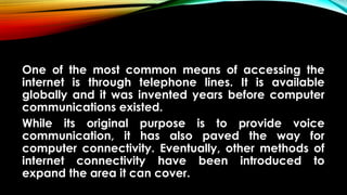 One of the most common means of accessing the
internet is through telephone lines. It is available
globally and it was invented years before computer
communications existed.
While its original purpose is to provide voice
communication, it has also paved the way for
computer connectivity. Eventually, other methods of
internet connectivity have been introduced to
expand the area it can cover.
 
