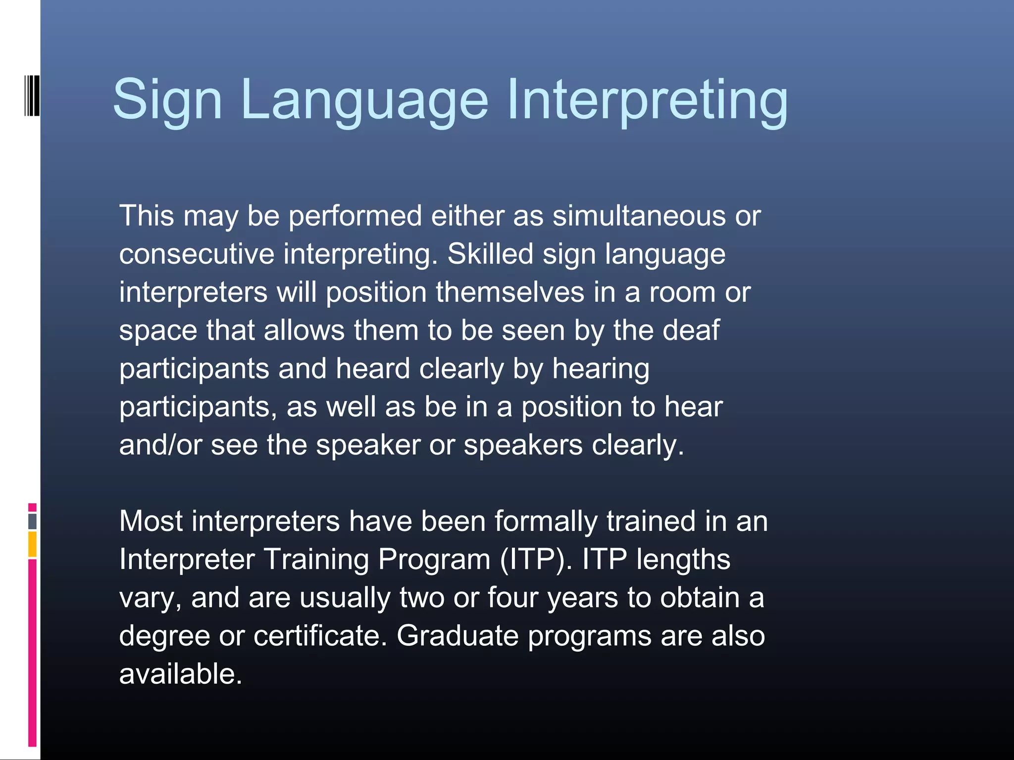 Sign Language Interpreting
This may be performed either as simultaneous or
consecutive interpreting. Skilled sign language
interpreters will position themselves in a room or
space that allows them to be seen by the deaf
participants and heard clearly by hearing
participants, as well as be in a position to hear
and/or see the speaker or speakers clearly.
Most interpreters have been formally trained in an
Interpreter Training Program (ITP). ITP lengths
vary, and are usually two or four years to obtain a
degree or certificate. Graduate programs are also
available.
 