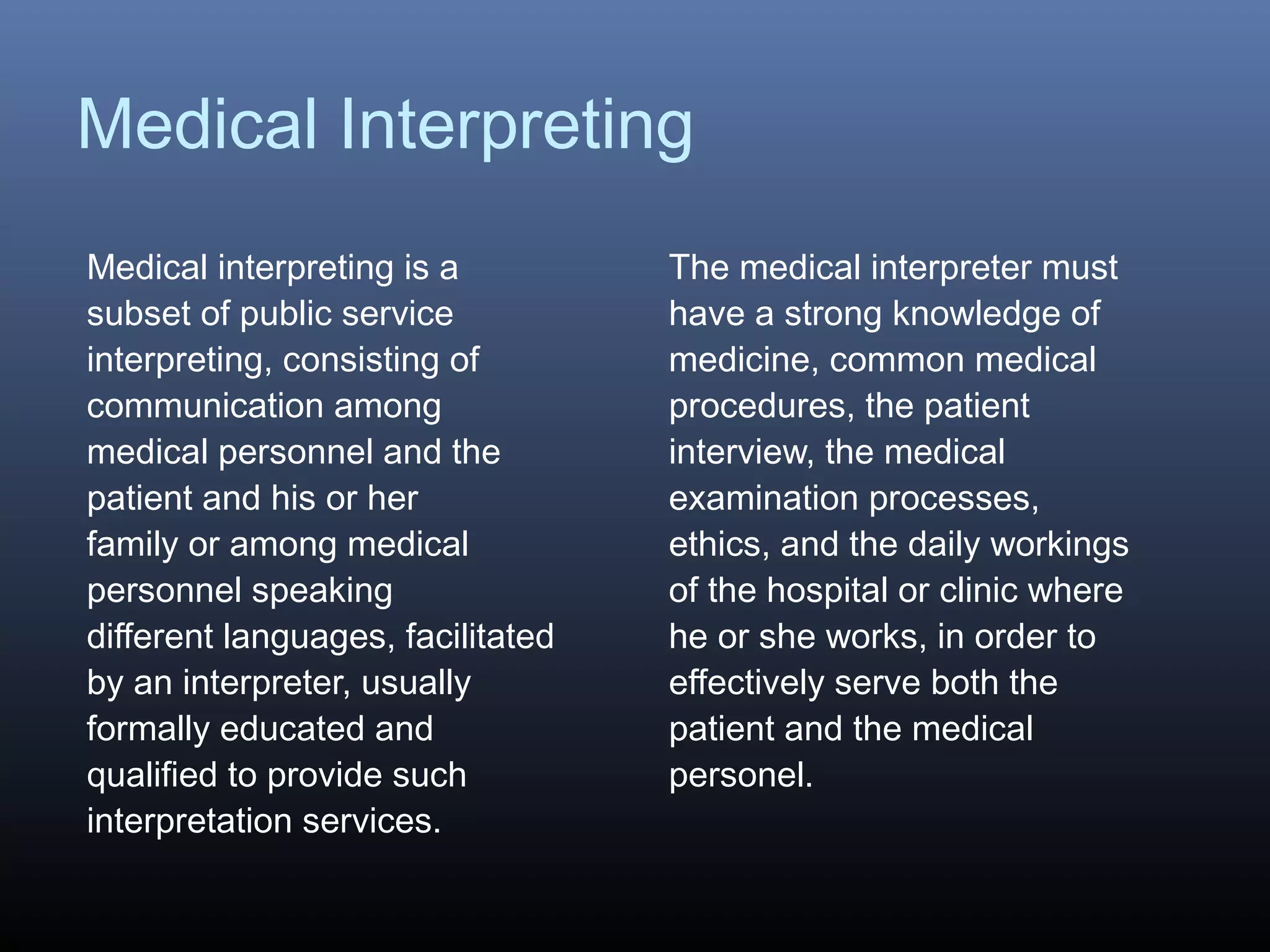 Medical Interpreting
Medical interpreting is a
subset of public service
interpreting, consisting of
communication among
medical personnel and the
patient and his or her
family or among medical
personnel speaking
different languages, facilitated
by an interpreter, usually
formally educated and
qualified to provide such
interpretation services.
The medical interpreter must
have a strong knowledge of
medicine, common medical
procedures, the patient
interview, the medical
examination processes,
ethics, and the daily workings
of the hospital or clinic where
he or she works, in order to
effectively serve both the
patient and the medical
personel.
 