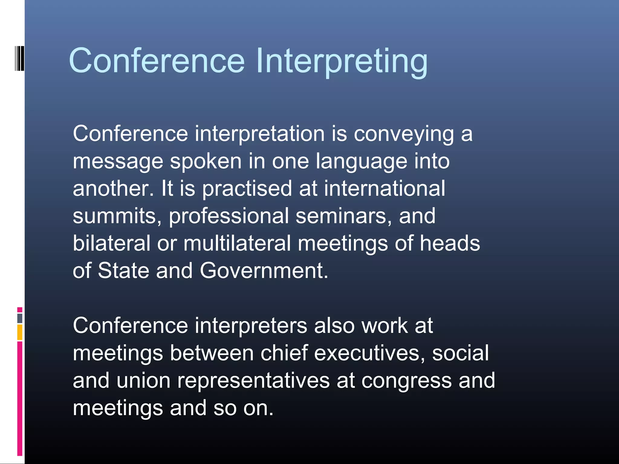 Conference Interpreting
Conference interpretation is conveying a
message spoken in one language into
another. It is practised at international
summits, professional seminars, and
bilateral or multilateral meetings of heads
of State and Government.
Conference interpreters also work at
meetings between chief executives, social
and union representatives at congress and
meetings and so on.
 
