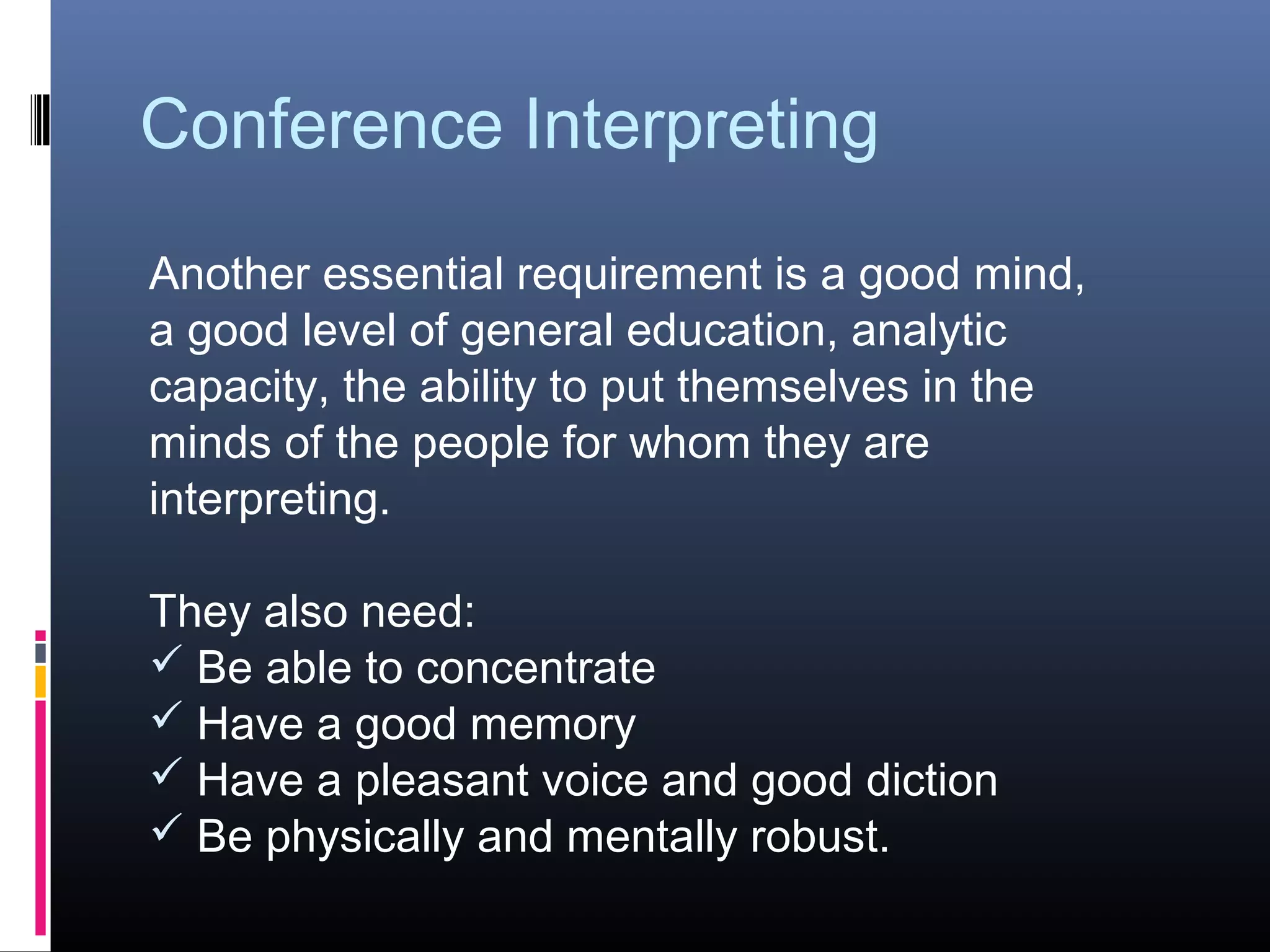 Conference Interpreting
Another essential requirement is a good mind,
a good level of general education, analytic
capacity, the ability to put themselves in the
minds of the people for whom they are
interpreting.
They also need:
 Be able to concentrate
 Have a good memory
 Have a pleasant voice and good diction
 Be physically and mentally robust.
 