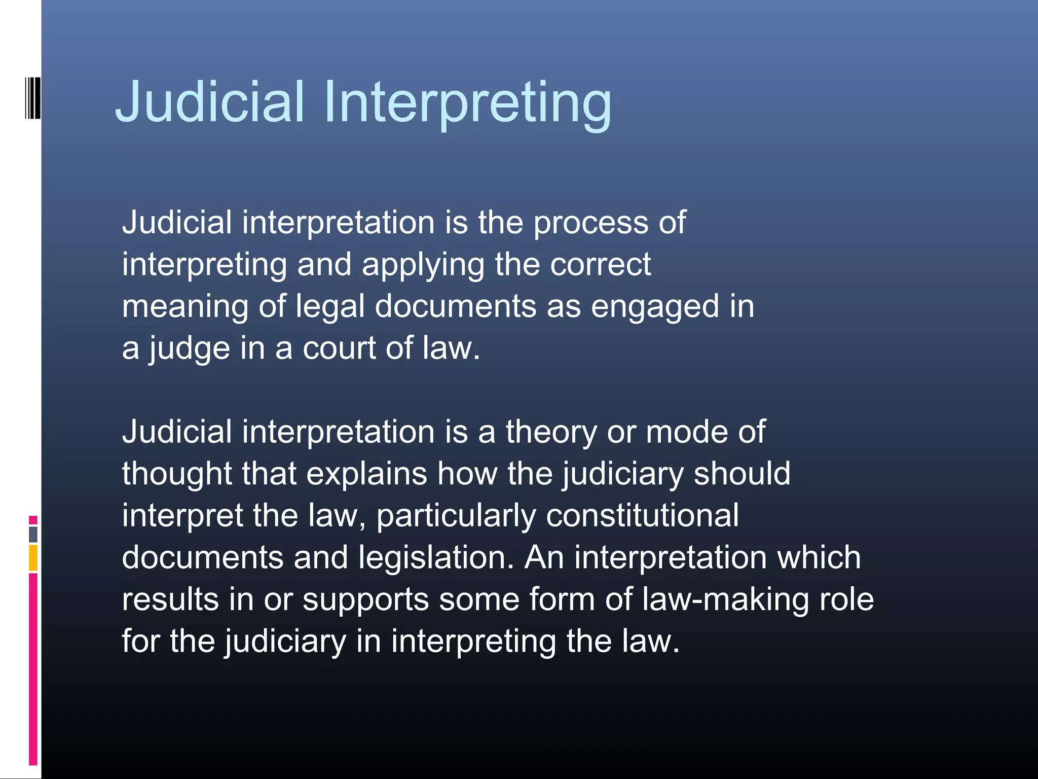 Judicial Interpreting
Judicial interpretation is the process of
interpreting and applying the correct
meaning of legal documents as engaged in
a judge in a court of law.
Judicial interpretation is a theory or mode of
thought that explains how the judiciary should
interpret the law, particularly constitutional
documents and legislation. An interpretation which
results in or supports some form of law-making role
for the judiciary in interpreting the law.
 