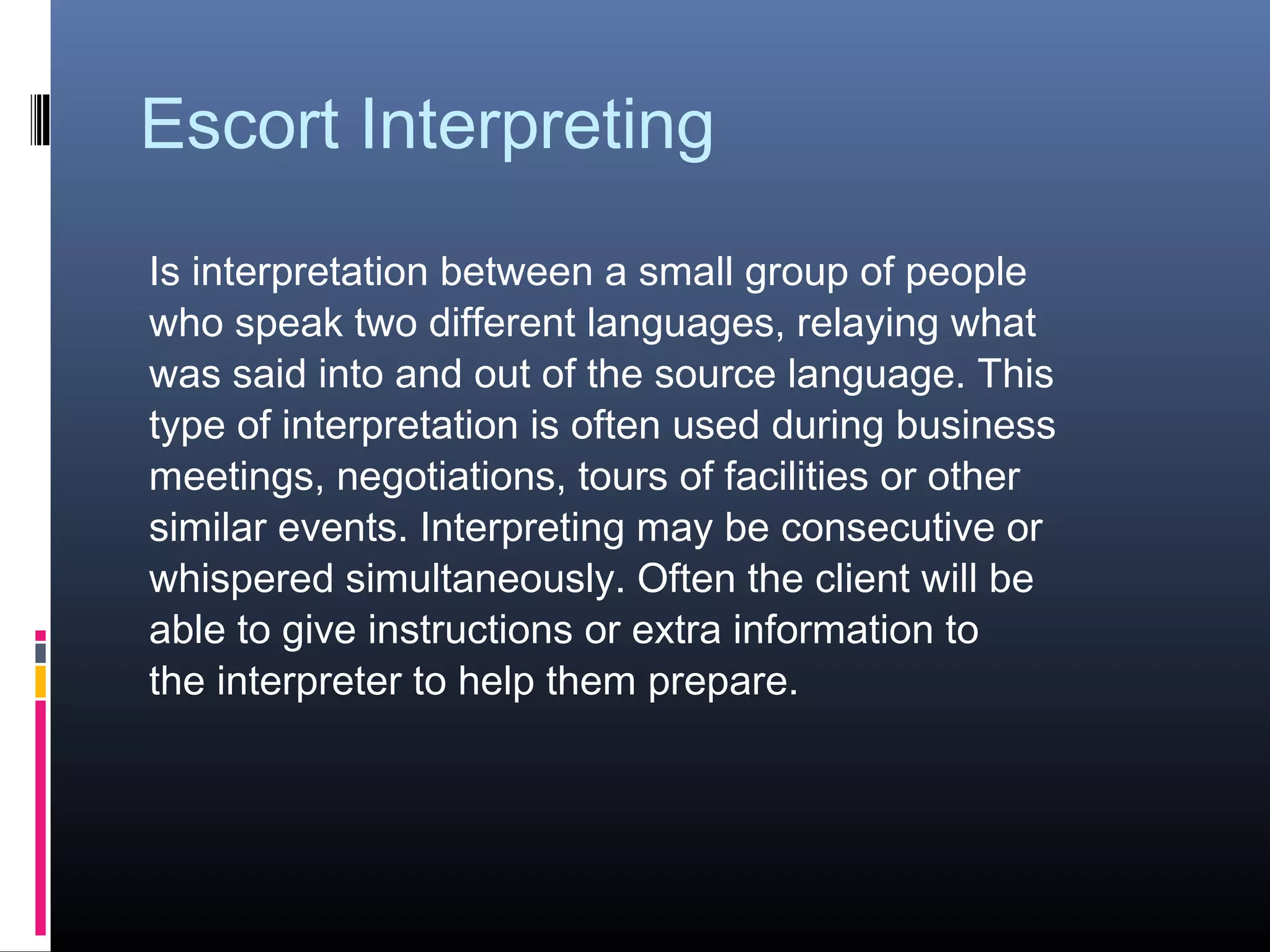 Escort Interpreting
Is interpretation between a small group of people
who speak two different languages, relaying what
was said into and out of the source language. This
type of interpretation is often used during business
meetings, negotiations, tours of facilities or other
similar events. Interpreting may be consecutive or
whispered simultaneously. Often the client will be
able to give instructions or extra information to
the interpreter to help them prepare.
 