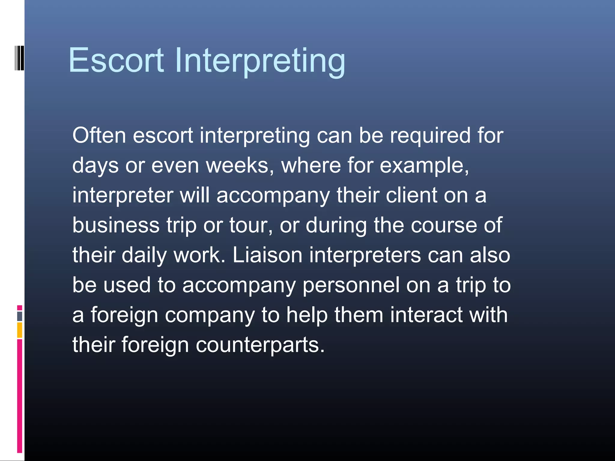 Escort Interpreting
Often escort interpreting can be required for
days or even weeks, where for example,
interpreter will accompany their client on a
business trip or tour, or during the course of
their daily work. Liaison interpreters can also
be used to accompany personnel on a trip to
a foreign company to help them interact with
their foreign counterparts.
 