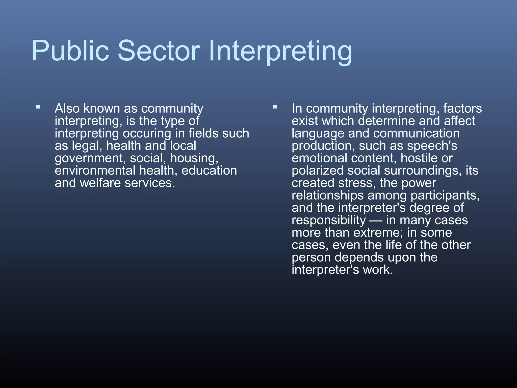 Public Sector Interpreting
 Also known as community
interpreting, is the type of
interpreting occuring in fields such
as legal, health and local
government, social, housing,
environmental health, education
and welfare services.
 In community interpreting, factors
exist which determine and affect
language and communication
production, such as speech's
emotional content, hostile or
polarized social surroundings, its
created stress, the power
relationships among participants,
and the interpreter's degree of
responsibility — in many cases
more than extreme; in some
cases, even the life of the other
person depends upon the
interpreter's work.
 