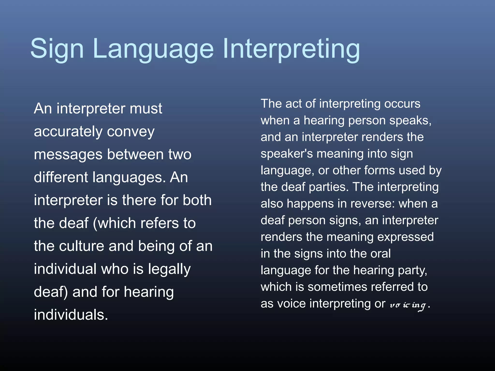 Sign Language Interpreting
An interpreter must
accurately convey
messages between two
different languages. An
interpreter is there for both
the deaf (which refers to
the culture and being of an
individual who is legally
deaf) and for hearing
individuals.
The act of interpreting occurs
when a hearing person speaks,
and an interpreter renders the
speaker's meaning into sign
language, or other forms used by
the deaf parties. The interpreting
also happens in reverse: when a
deaf person signs, an interpreter
renders the meaning expressed
in the signs into the oral
language for the hearing party,
which is sometimes referred to
as voice interpreting or vo icing .
 