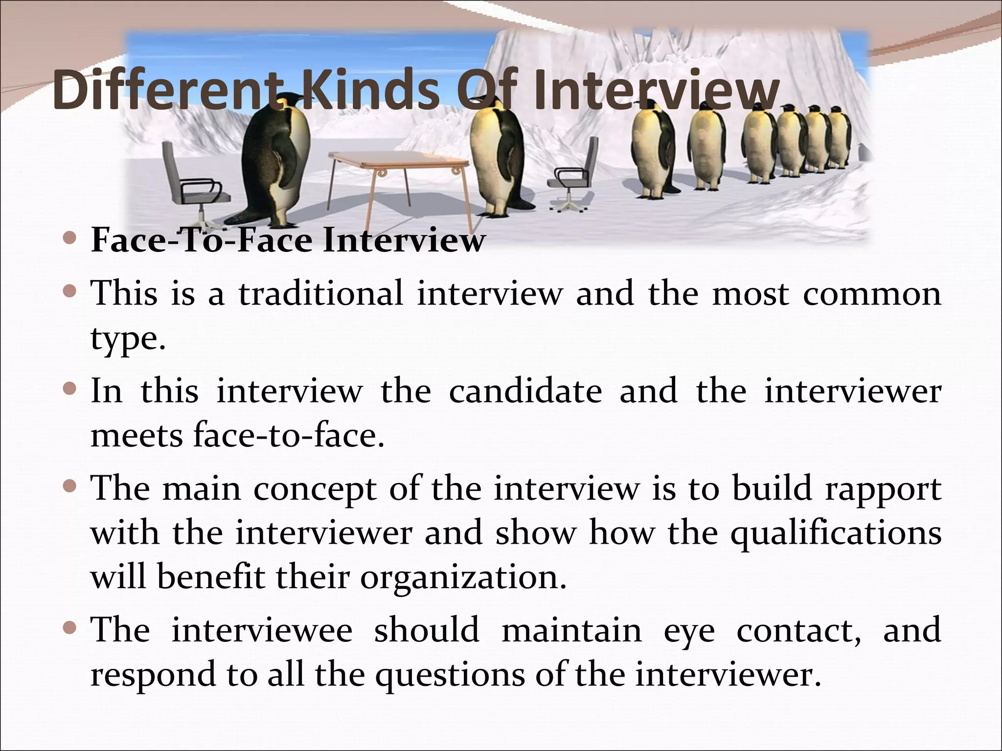 Different Kinds Of Interview Face-To-Face Interview This is a traditional interview and the most common type.  In this interview the candidate and the interviewer meets face-to-face.  The main concept of the interview is to build rapport with the interviewer and show how the qualifications will benefit their organization.  The interviewee should maintain eye contact, and respond to all the questions of the interviewer.  