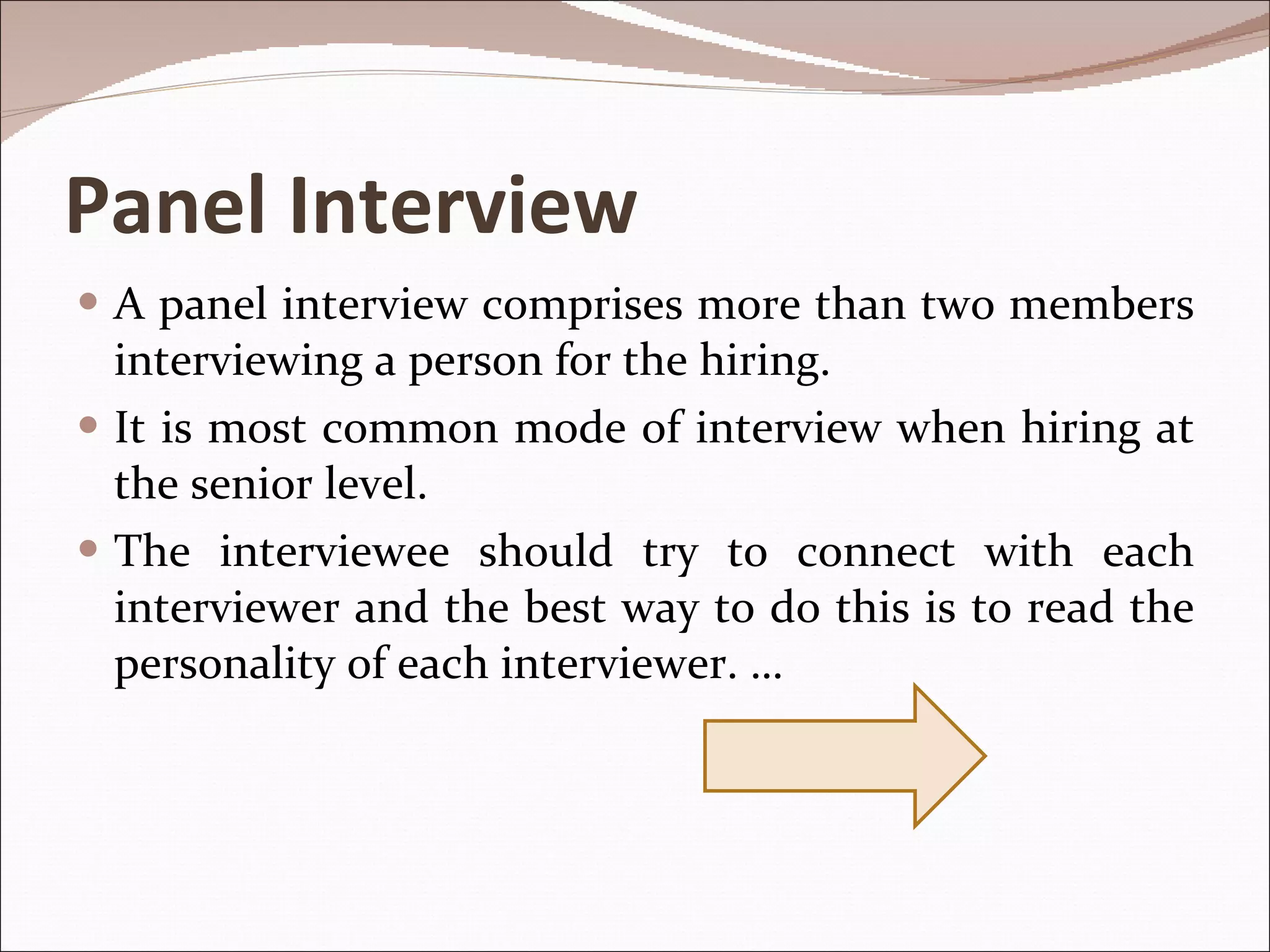 Panel Interview A panel interview comprises more than two members interviewing a person for the hiring.  It is most common mode of interview when hiring at the senior level. The interviewee should try to connect with each interviewer and the best way to do this is to read the personality of each interviewer. … 