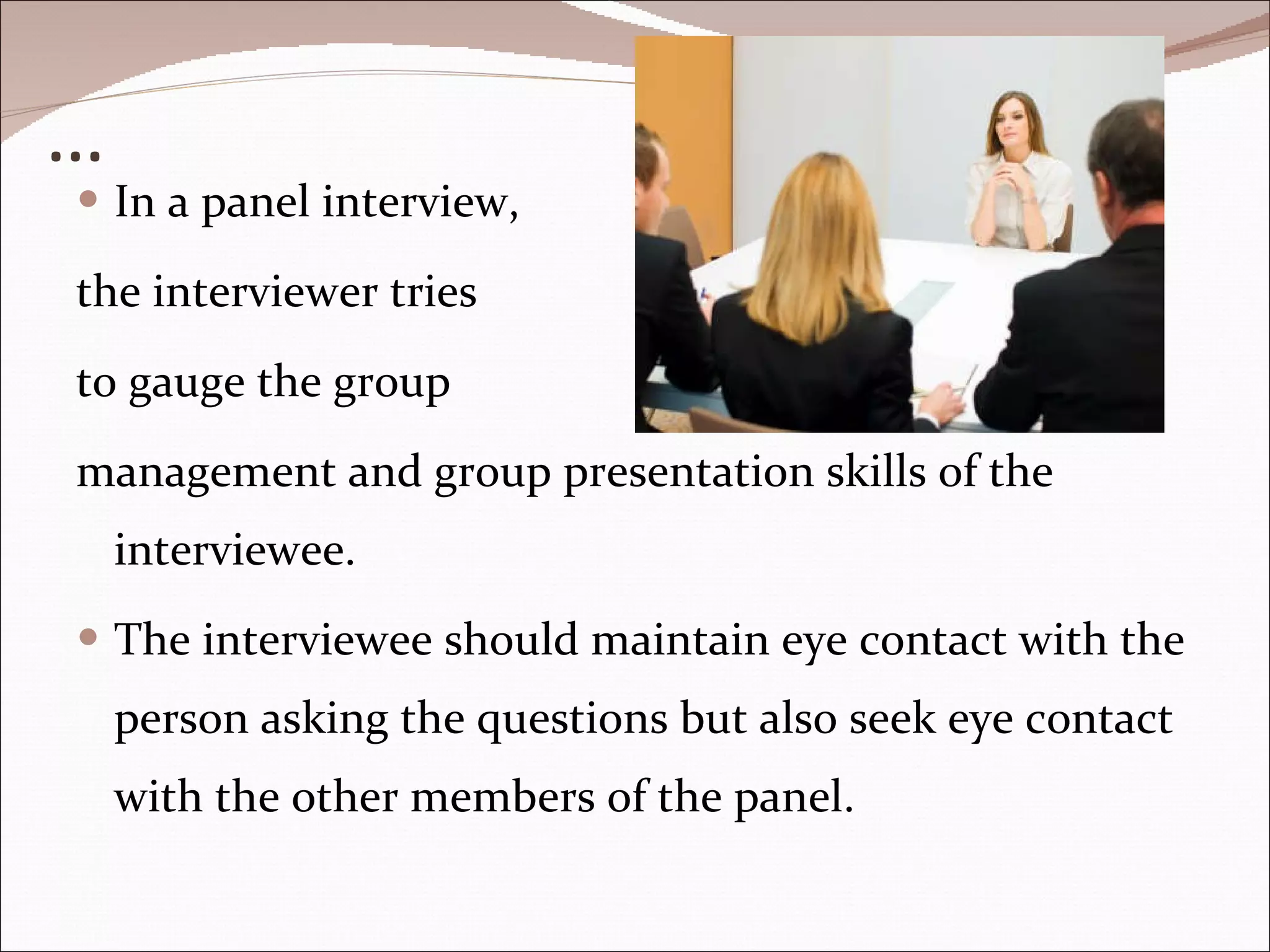 … In a panel interview,  the interviewer tries  to gauge the group  management and group presentation skills of the interviewee.  The interviewee should maintain eye contact with the person asking the questions but also seek eye contact with the other members of the panel.  
