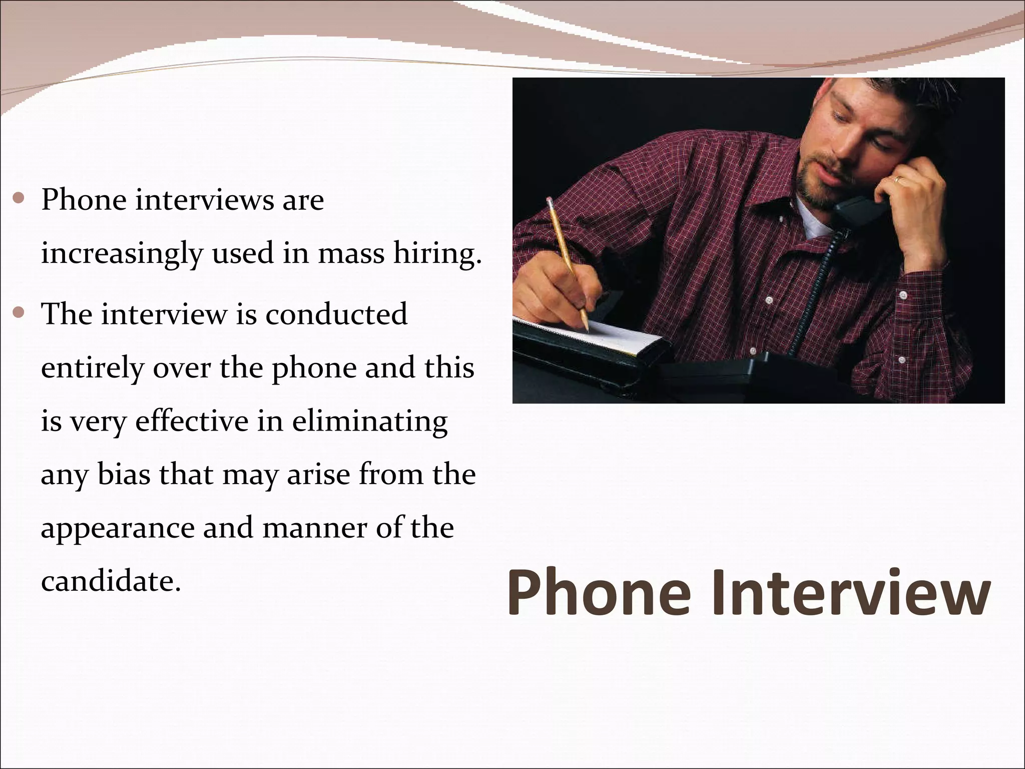 Phone Interview Phone interviews are increasingly used in mass hiring.  The interview is conducted entirely over the phone and this is very effective in eliminating any bias that may arise from the appearance and manner of the candidate.  