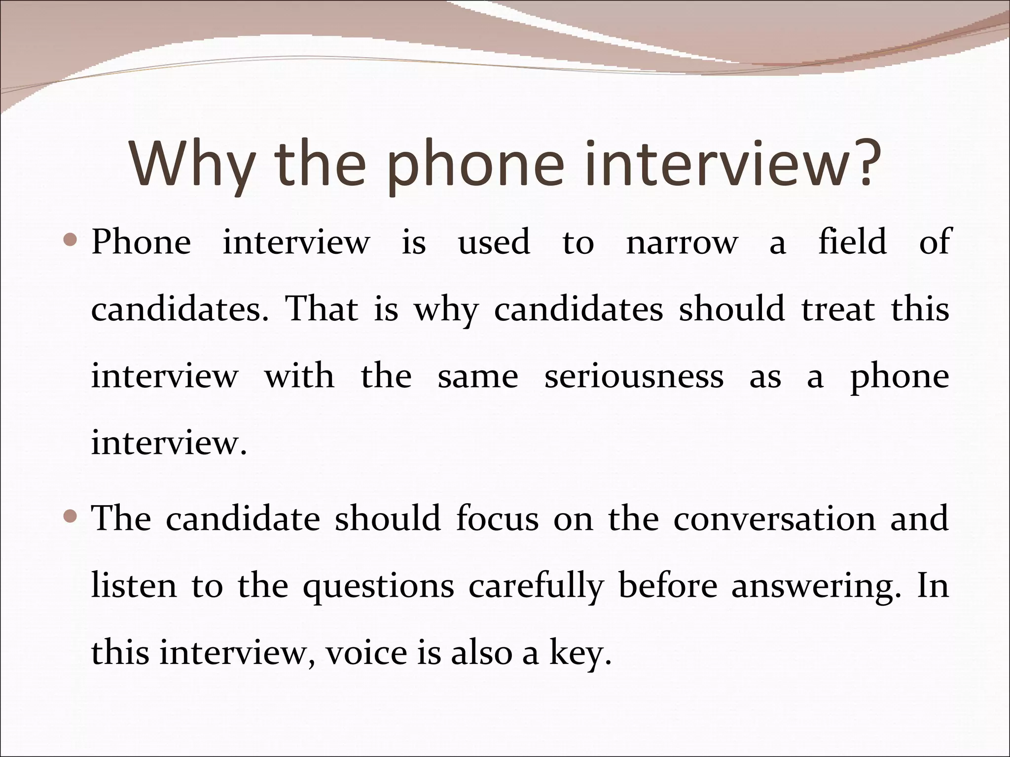 Why the phone interview? Phone interview is used to narrow a field of candidates. That is why candidates should treat this interview with the same seriousness as a phone interview.  The candidate should focus on the conversation and listen to the questions carefully before answering. In this interview, voice is also a key. 