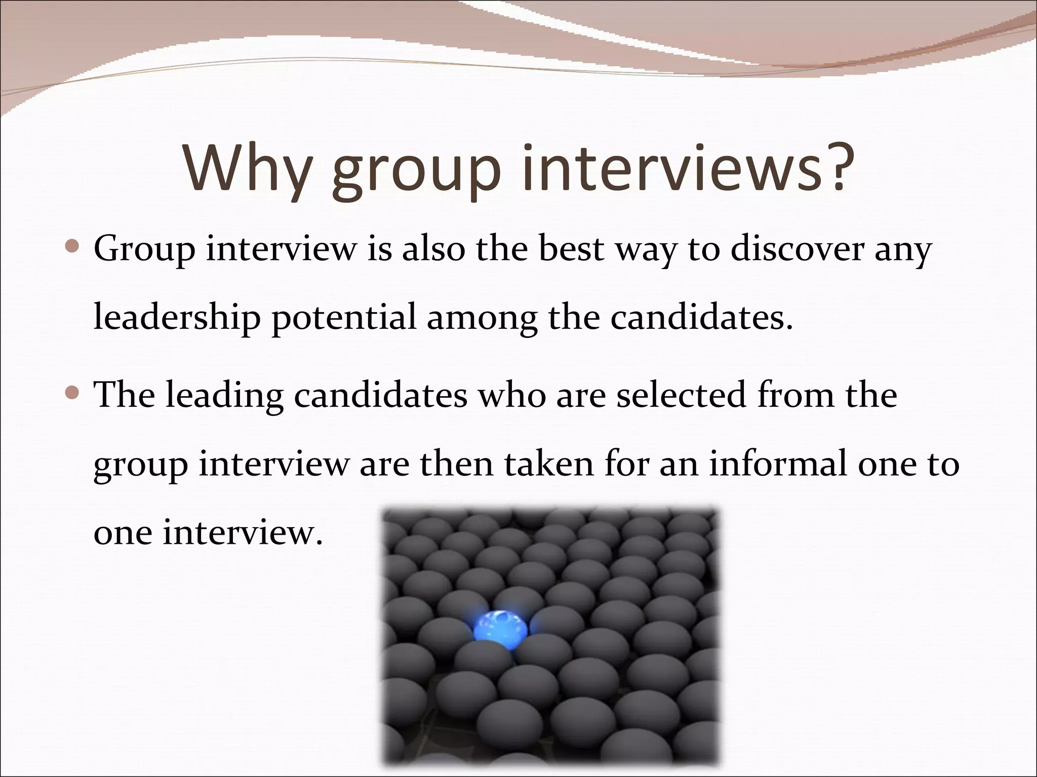 Why group interviews? Group interview is also the best way to discover any leadership potential among the candidates.  The leading candidates who are selected from the group interview are then taken for an informal one to one interview. 