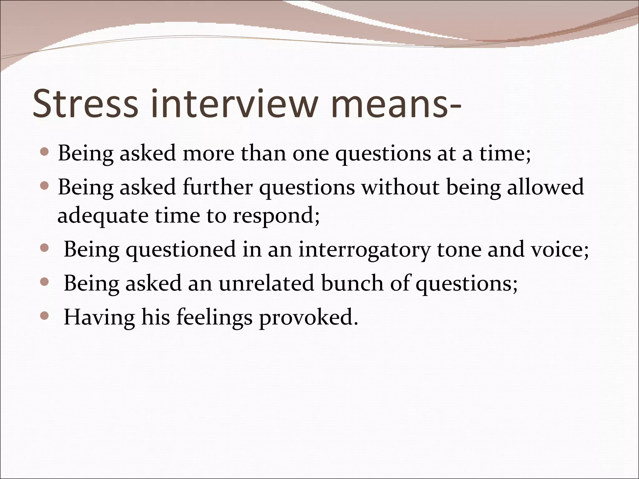 Stress interview means- Being asked more than one questions at a time; Being asked further questions without being allowed adequate time to respond; Being questioned in an interrogatory tone and voice; Being asked an unrelated bunch of questions; Having his feelings provoked. 