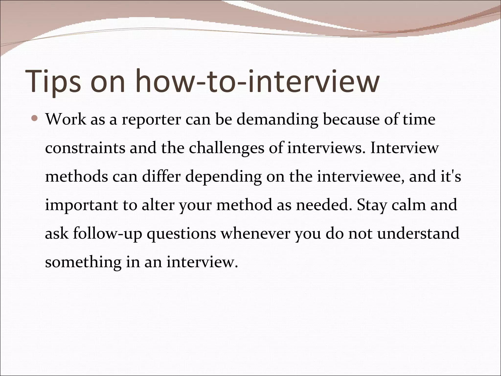 Tips on how-to-interview Work as a reporter can be demanding because of time constraints and the challenges of interviews. Interview methods can differ depending on the interviewee, and it's important to alter your method as needed. Stay calm and ask follow-up questions whenever you do not understand something in an interview. 