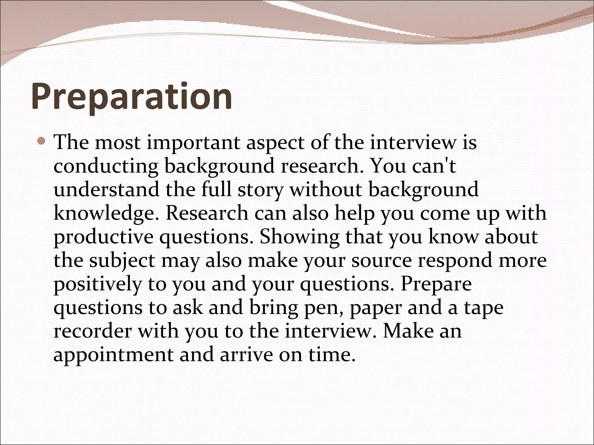 Preparation The most important aspect of the interview is conducting background research. You can't understand the full story without background knowledge. Research can also help you come up with productive questions. Showing that you know about the subject may also make your source respond more positively to you and your questions. Prepare questions to ask and bring pen, paper and a tape recorder with you to the interview. Make an appointment and arrive on time. 