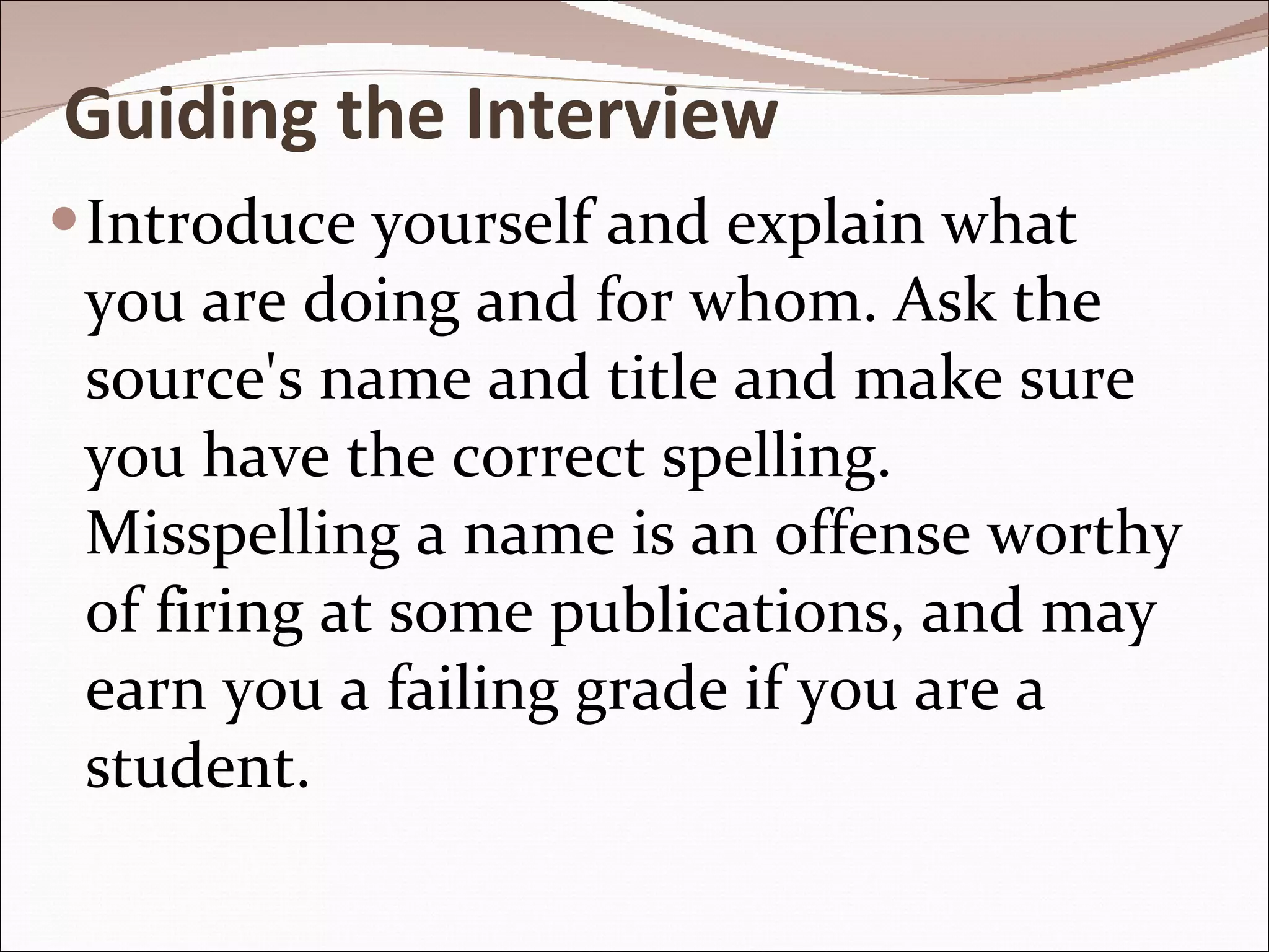 Guiding the Interview Introduce yourself and explain what you are doing and for whom. Ask the source's name and title and make sure you have the correct spelling. Misspelling a name is an offense worthy of firing at some publications, and may earn you a failing grade if you are a student. 