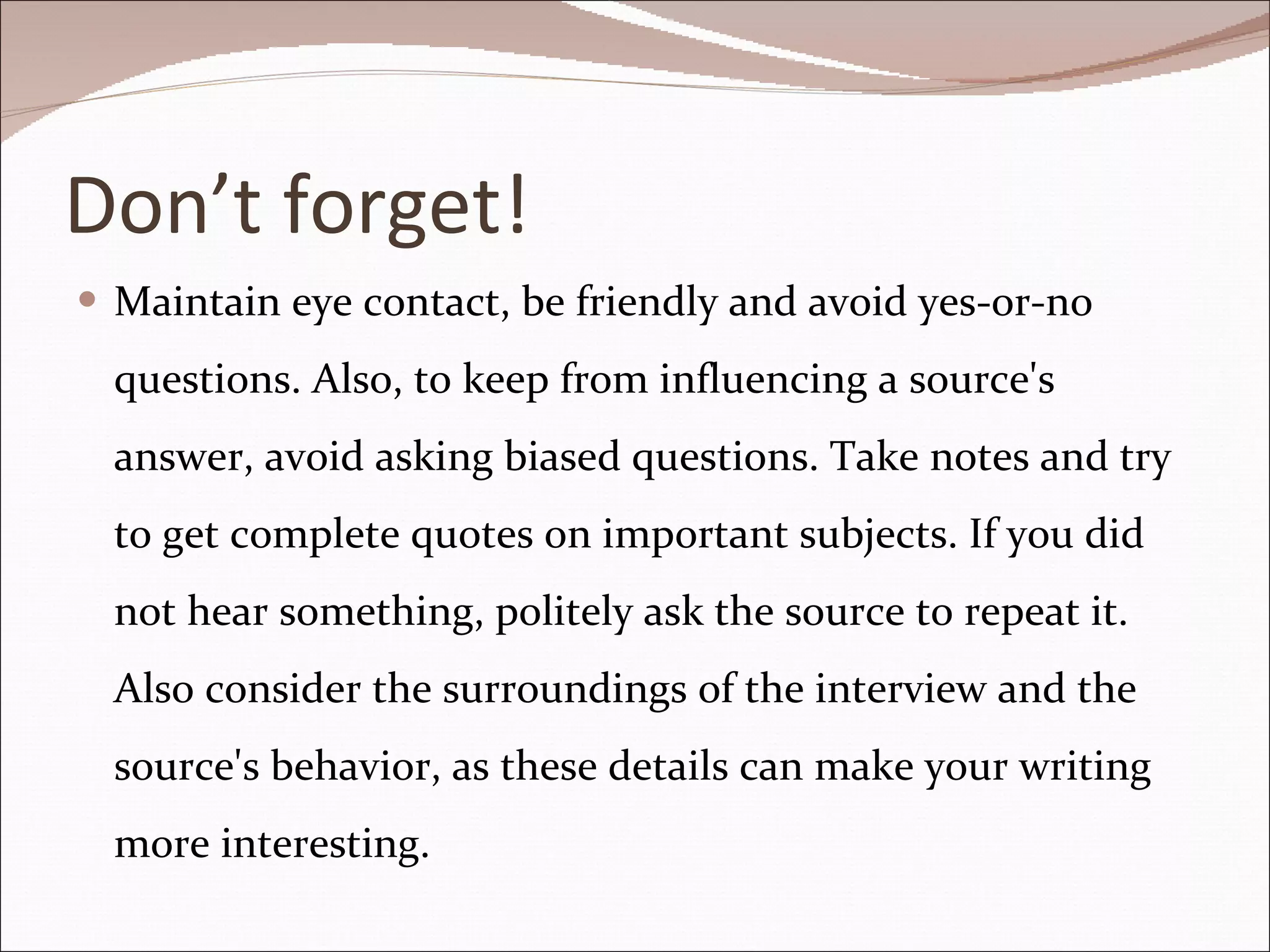 Don’t forget! Maintain eye contact, be friendly and avoid yes-or-no questions. Also, to keep from influencing a source's answer, avoid asking biased questions. Take notes and try to get complete quotes on important subjects. If you did not hear something, politely ask the source to repeat it. Also consider the surroundings of the interview and the source's behavior, as these details can make your writing more interesting. 