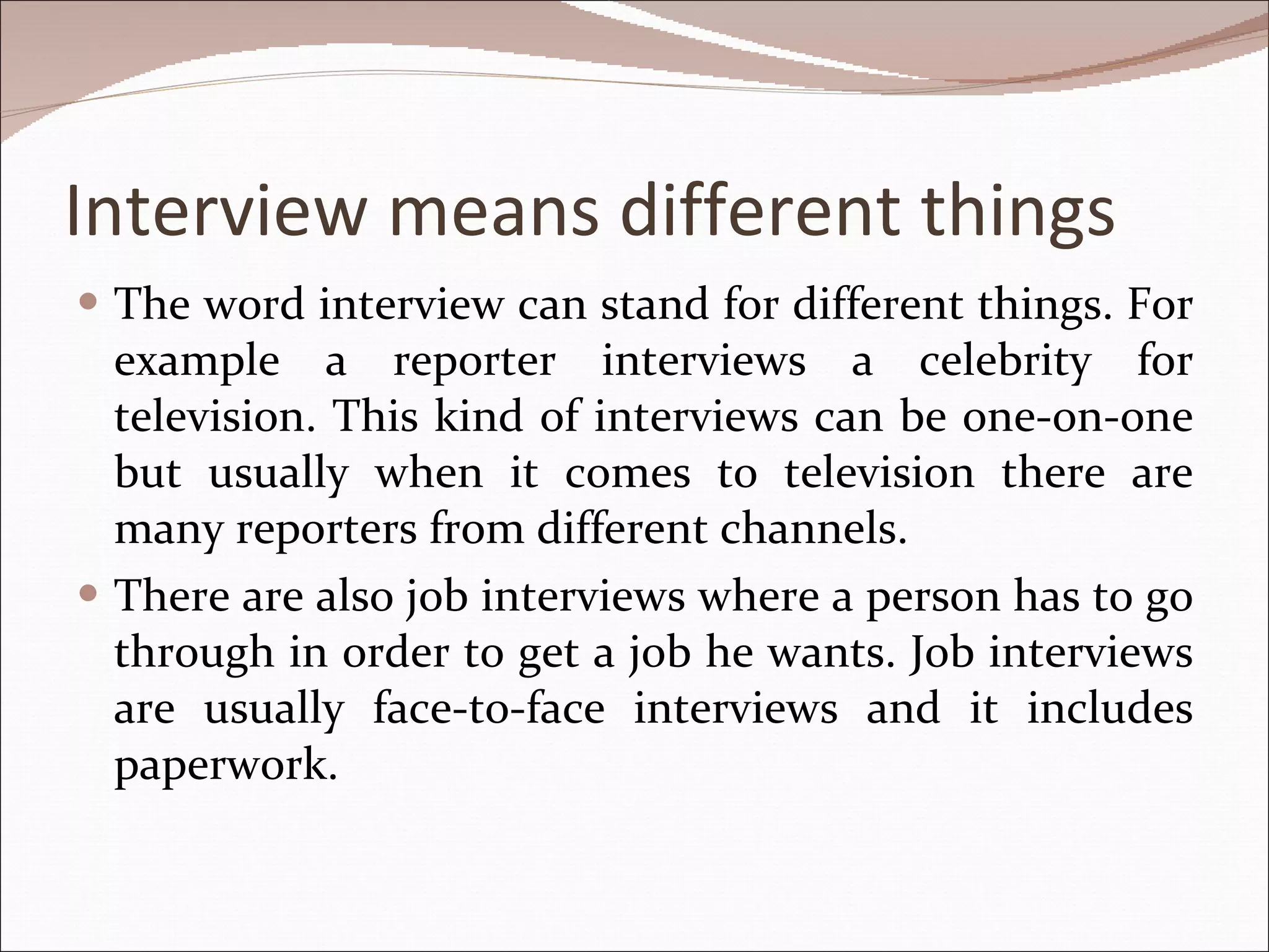 Interview means different things The word interview can stand for different things. For example a reporter interviews a celebrity for television. This kind of interviews can be one-on-one but usually when it comes to television there are many reporters from different channels. There are also job interviews where a person has to go through in order to get a job he wants. Job interviews are usually face-to-face interviews and it includes paperwork. 