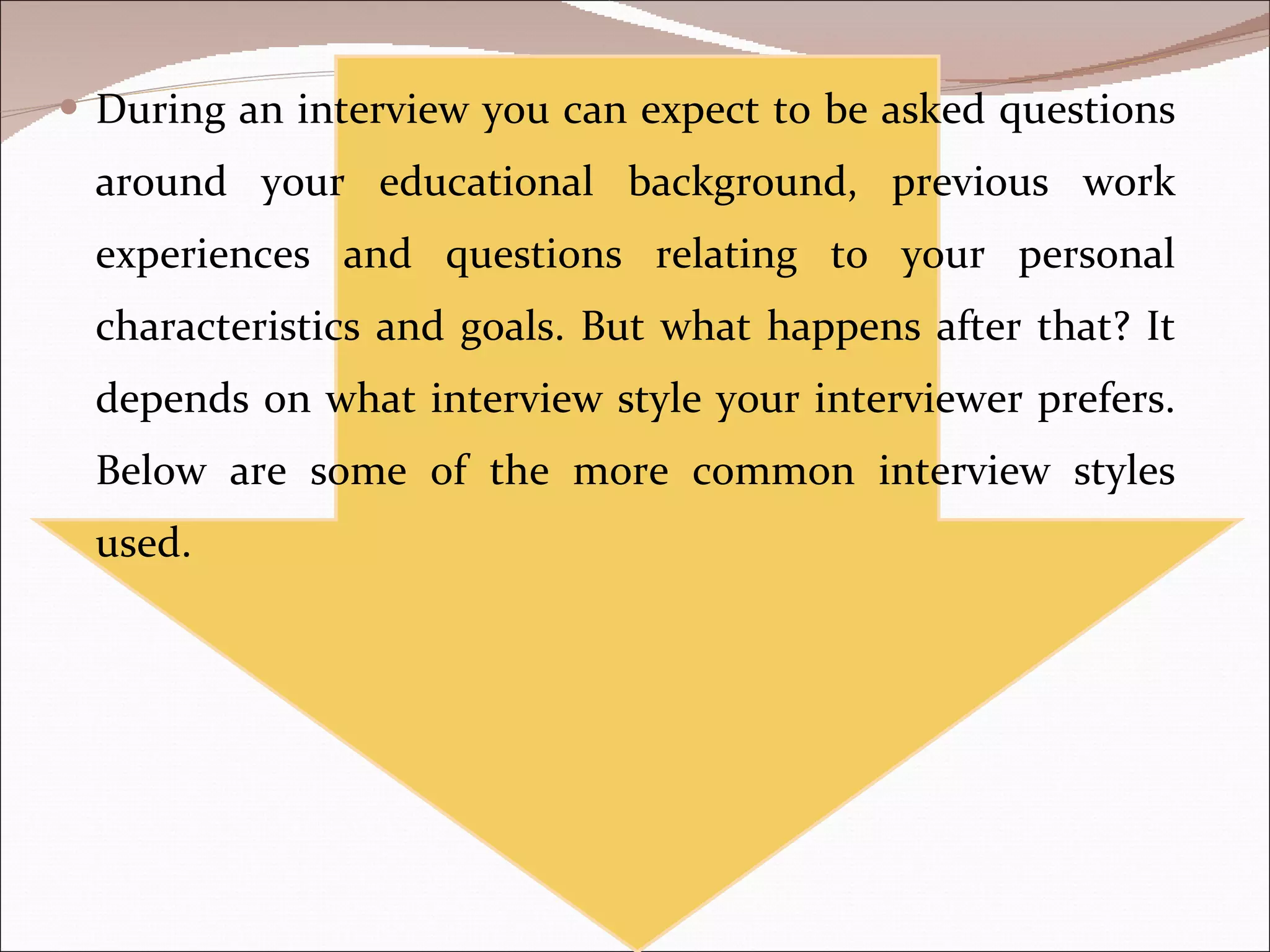 During an interview you can expect to be asked questions around your educational background, previous work experiences and questions relating to your personal characteristics and goals. But what happens after that? It depends on what interview style your interviewer prefers. Below are some of the more common interview styles used. 