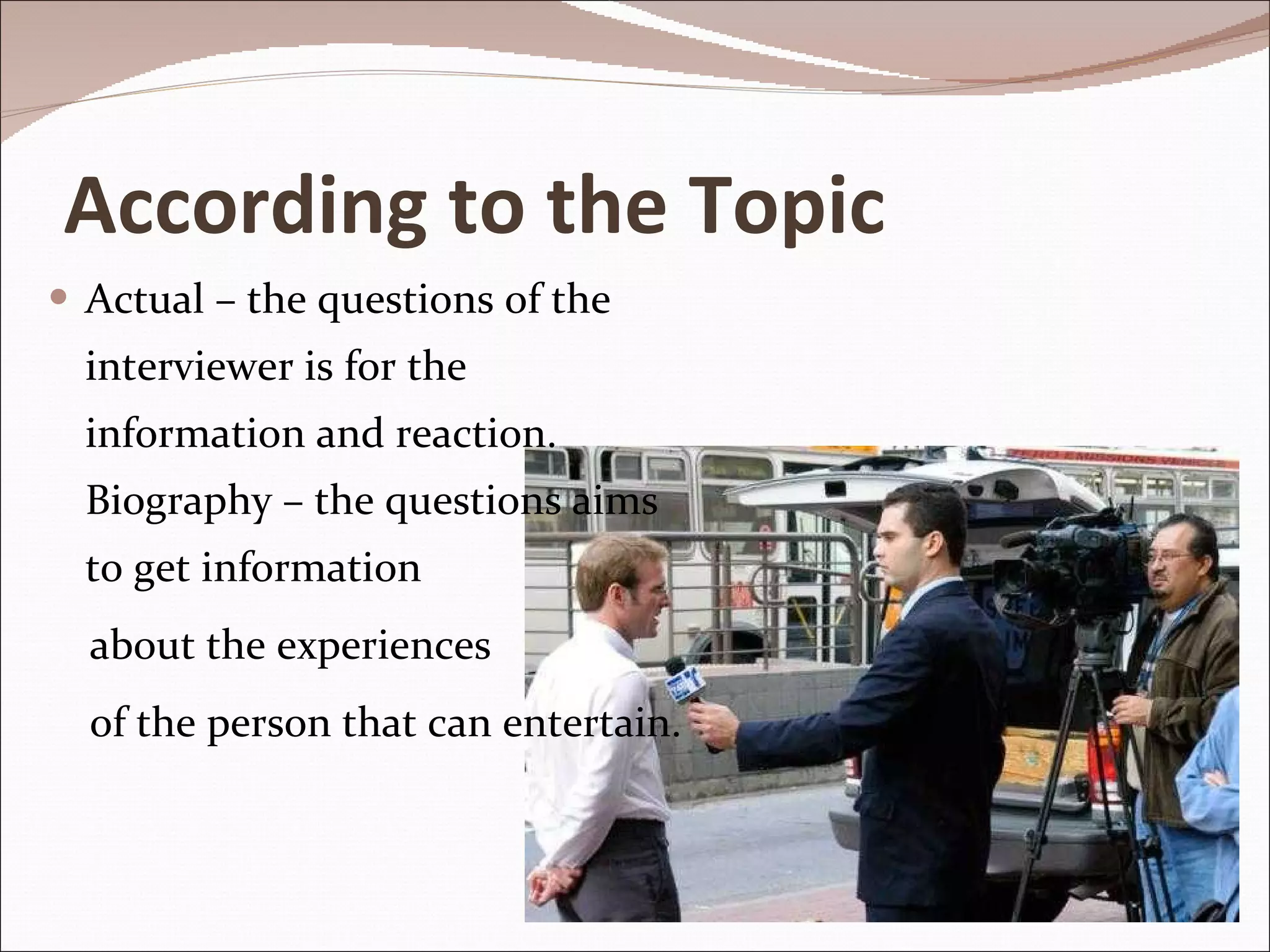 According to the Topic Actual – the questions of the interviewer is for the information and reaction. Biography – the questions aims to get information  about the experiences of the person that can entertain. 