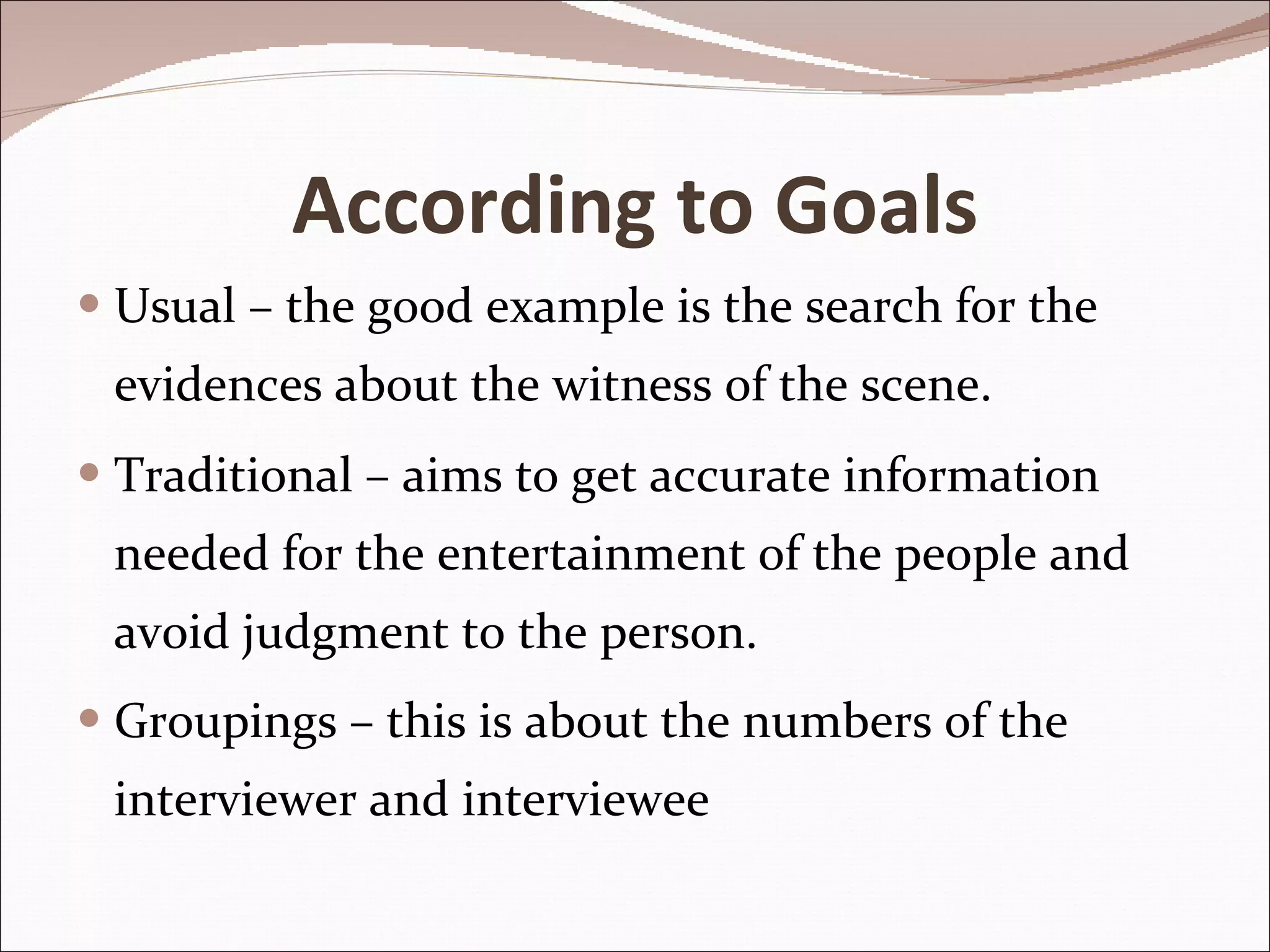 According to Goals Usual – the good example is the search for the evidences about the witness of the scene. Traditional – aims to get accurate information needed for the entertainment of the people and avoid judgment to the person. Groupings – this is about the numbers of the interviewer and interviewee 