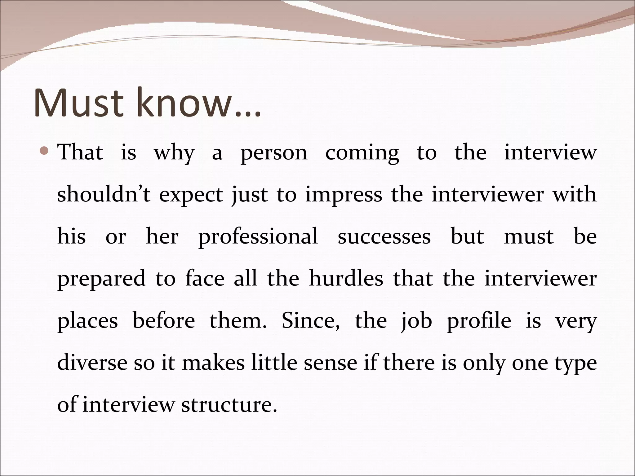 Must know… That is why a person coming to the interview shouldn’t expect just to impress the interviewer with his or her professional successes but must be prepared to face all the hurdles that the interviewer places before them. Since, the job profile is very diverse so it makes little sense if there is only one type of interview structure. 