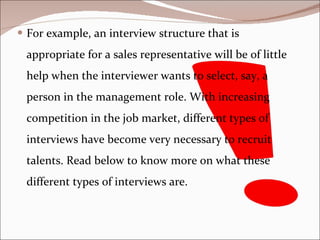For example, an interview structure that is appropriate for a sales representative will be of little help when the interviewer wants to select, say, a person in the management role. With increasing competition in the job market, different types of interviews have become very necessary to recruit talents. Read below to know more on what these different types of interviews are.  