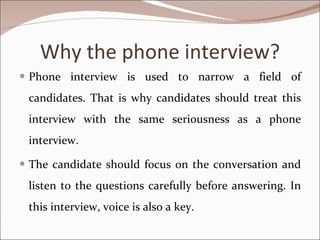 Why the phone interview? Phone interview is used to narrow a field of candidates. That is why candidates should treat this interview with the same seriousness as a phone interview.  The candidate should focus on the conversation and listen to the questions carefully before answering. In this interview, voice is also a key. 