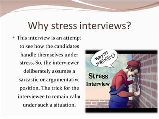 Why stress interviews? This interview is an attempt to see how the candidates handle themselves under stress. So, the interviewer deliberately assumes a sarcastic or argumentative position. The trick for the interviewee to remain calm under such a situation. 