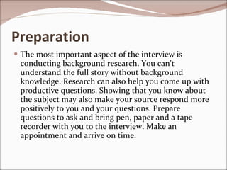 Preparation The most important aspect of the interview is conducting background research. You can't understand the full story without background knowledge. Research can also help you come up with productive questions. Showing that you know about the subject may also make your source respond more positively to you and your questions. Prepare questions to ask and bring pen, paper and a tape recorder with you to the interview. Make an appointment and arrive on time. 