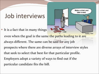 Job interviews It is a fact that in many things  even when the goal is the same the paths leading to it are always different. The same can be said for any job prospects where there are diverse arrays of interview styles that seek to select that best for that particular profile. Employers adopt a variety of ways to find out if the particular candidate fits the bill.  