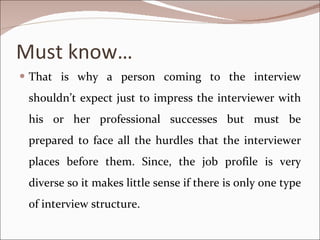 Must know… That is why a person coming to the interview shouldn’t expect just to impress the interviewer with his or her professional successes but must be prepared to face all the hurdles that the interviewer places before them. Since, the job profile is very diverse so it makes little sense if there is only one type of interview structure. 