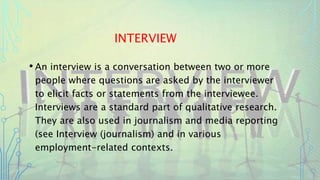 INTERVIEW
• An interview is a conversation between two or more
people where questions are asked by the interviewer
to elicit facts or statements from the interviewee.
Interviews are a standard part of qualitative research.
They are also used in journalism and media reporting
(see Interview (journalism) and in various
employment-related contexts.
 