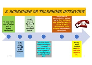 2. ScREENINg OR TELEPHONE INTERVIEW
To be a more
cost effective
way to
screen
candidates.
Slots
range
from 10
to 30
minutes
.
Firstly,
prepare
for it as if
it is an
open book
exam.
Secondly, make
sure you have your
CV, the job
description, list of
references and
prepared answers
noted in front of
you.
A large part of
communication is visual
and as they can’t see
your body language, it
critical to have
positive and sharp
answers delivered with
enthusiasm.
Finally,
don’t
forget to
ask what
the next
step will
be.
17-04-2021 Dr. C. Beulah Jayarani 12
 