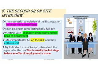 5. THE SEcONd OR ON-SITE
INTERVIEW
After successful completion of the first occasion
- to know more interviewer
It can be longer, some lasting half / full-day.
Meeting with - manager, office staff and the
head of department.
 Most importantly, be ‘on the ball’ and show
enthusiasm!
Try to find out as much as possible about the
agenda for the day This is usually the last stage
before an offer of employment is made.
17-04-2021 Dr. C. Beulah Jayarani 16
 