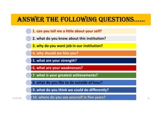 ANSWER THE FOLLOWING QUESTIONS……
1. can you tell me a little about your self?
2. what do you know about this institution?
3. why do you want job in our institution?
4. why should we hire you?
5. what are your strength?
6. what are your weaknesses?
7. what is your greatest achievements?
8. what do you like to do outside of hour?
9. what do you think we could do differently?
10. where do you see yourself in five years?
ANSWER THE fOLLOWINg QUESTIONS……
17-04-2021 Dr. C. Beulah Jayarani 22
 