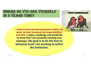 I want to have learned and grown within my
work, to have increased my responsibilities
and skills. I enjoy a challenge and would like
to know that I am constantly meeting new
challenges. My goal is to be the best at
whatever level I am working at within
the institution.
WHERE dO yOU SEE yOURSELf
IN 5 yEARS TImE?
17-04-2021 Dr. C. Beulah Jayarani 23
 