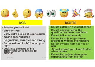 dOS
• Prepare yourself well
• Show interest
• Carry extra copies of your resume
• Wear a cheerful smile
• Be gracious, assertive and strong
• Be honest and truthful when you
reply
• Look into the eyes of the
interviewer while talking to
him/her
dON’TS
• Do not establish overconfidence
• Do not answer before the
question has been completed
• Do not talk continuously
• Do not be rude or get into an
argument with the interviewers
• Do not swindle with your tie or
pen
• Do not extend your hand first for
a handshake
• Do not be unclear about your
expectations from the job
17-04-2021 Dr. C. Beulah Jayarani 26
 