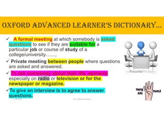 OxfORd AdVANcEd LEARNER’S dIcTIONARy…
 A formal meeting at which somebody is asked
questions to see if they are suitable for a
particular job or course of study of a
college/university……,
 Private meeting between people where questions
are asked and answered.
 To ask somebody about their life, opinions
especially on radio or television or for the
newspaper or magazine.
To give an interview is to agree to answer
questions.
17-04-2021 Dr. C. Beulah Jayarani 3
 