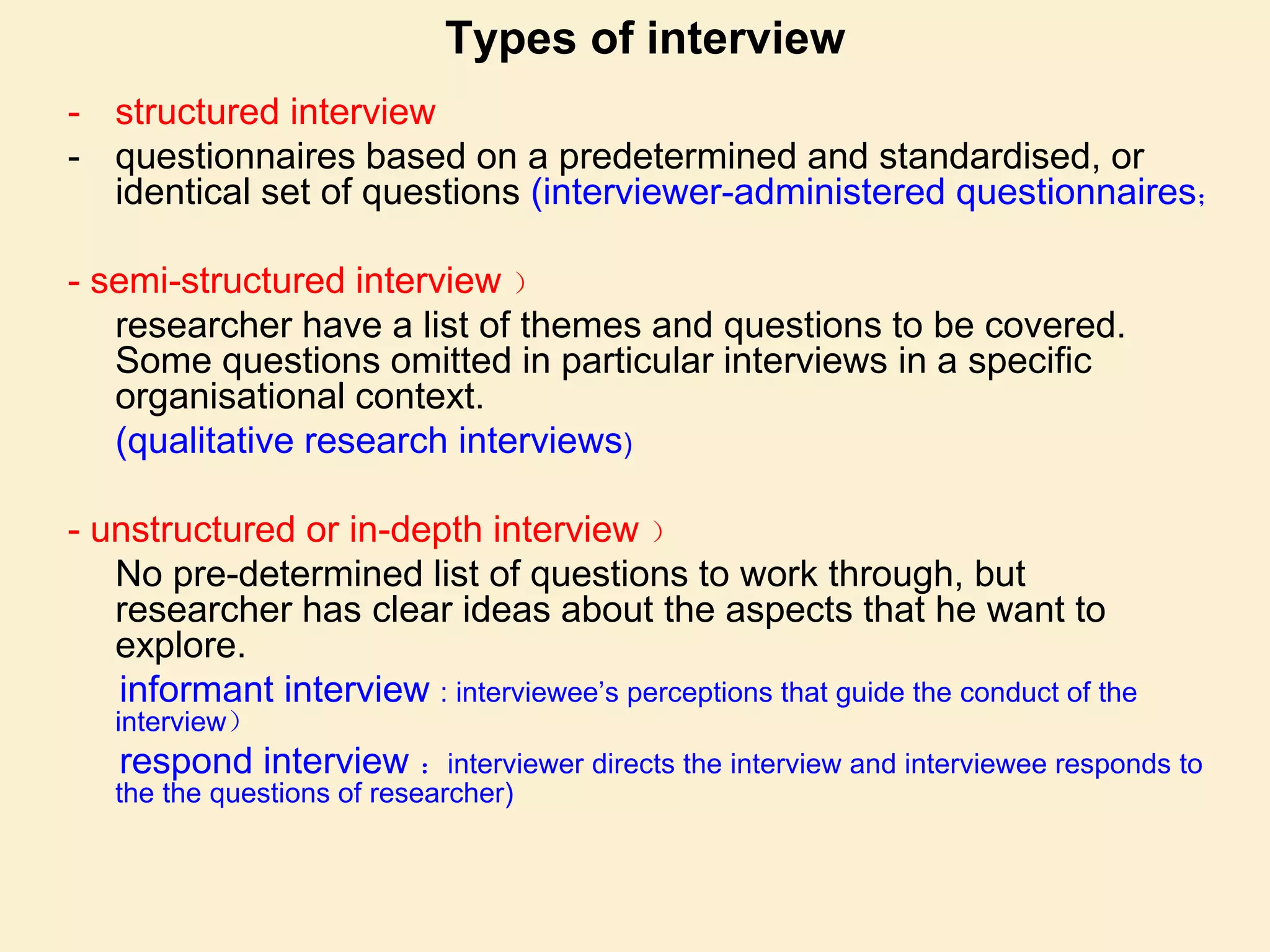 Types of interview
- structured interview
- questionnaires based on a predetermined and standardised, or
identical set of questions (interviewer-administered questionnaires；
- semi-structured interview ）
researcher have a list of themes and questions to be covered.
Some questions omitted in particular interviews in a specific
organisational context.
(qualitative research interviews)
- unstructured or in-depth interview ）
No pre-determined list of questions to work through, but
researcher has clear ideas about the aspects that he want to
explore.
informant interview : interviewee’s perceptions that guide the conduct of the
interview）
respond interview ：interviewer directs the interview and interviewee responds to
the the questions of researcher)
 